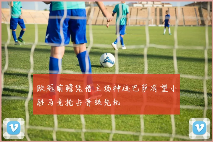 欧冠前瞻凭借主场神迹巴萨有望小胜马竞抢占晋级先机
