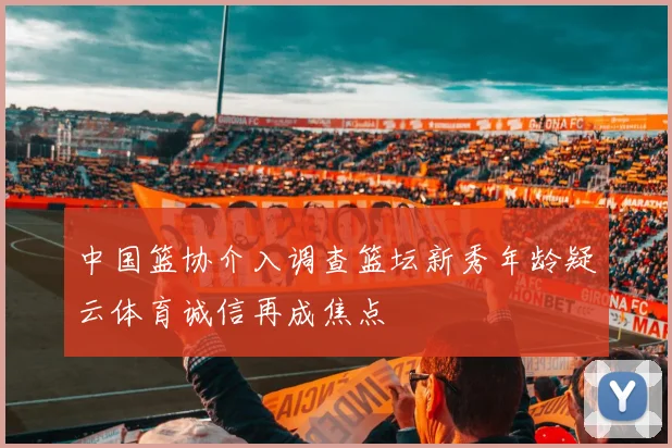 中国篮协介入调查篮坛新秀年龄疑云体育诚信再成焦点