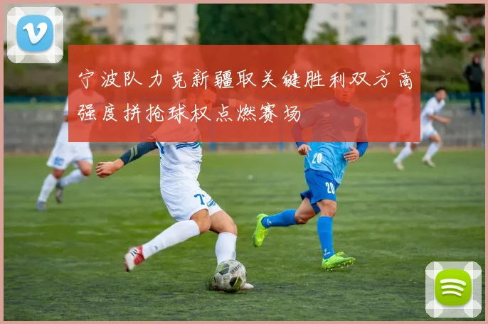 宁波队力克新疆取关键胜利双方高强度拼抢球权点燃赛场
